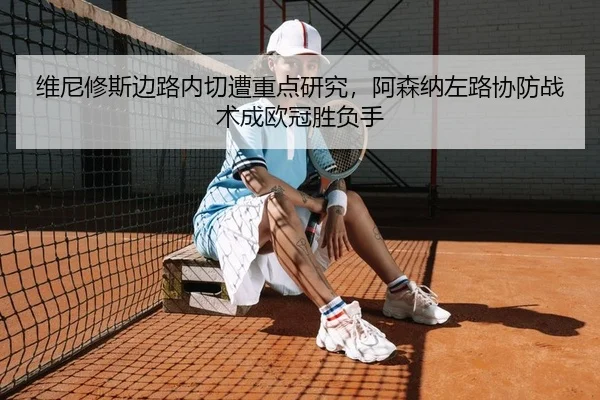 维尼修斯边路内切遭重点研究，阿森纳左路协防战术成欧冠胜负手