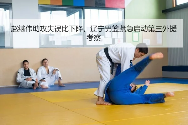 赵继伟助攻失误比下降，辽宁男篮紧急启动第三外援考察